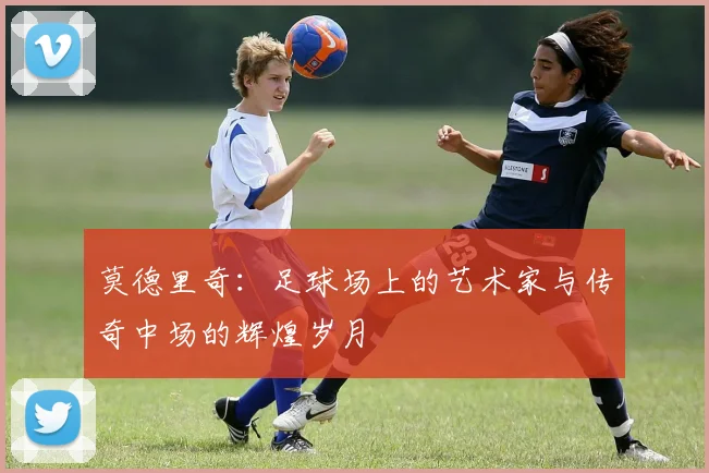 莫德里奇：足球场上的艺术家与传奇中场的辉煌岁月