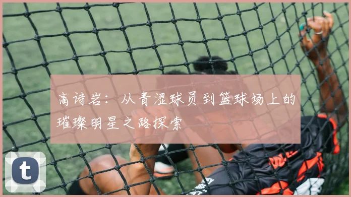 高诗岩：从青涩球员到篮球场上的璀璨明星之路探索