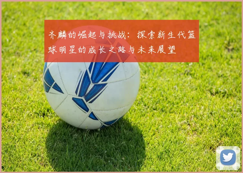 齐麟的崛起与挑战：探索新生代篮球明星的成长之路与未来展望