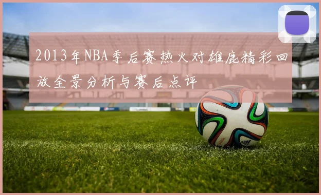 2013年NBA季后赛热火对雄鹿精彩回放全景分析与赛后点评