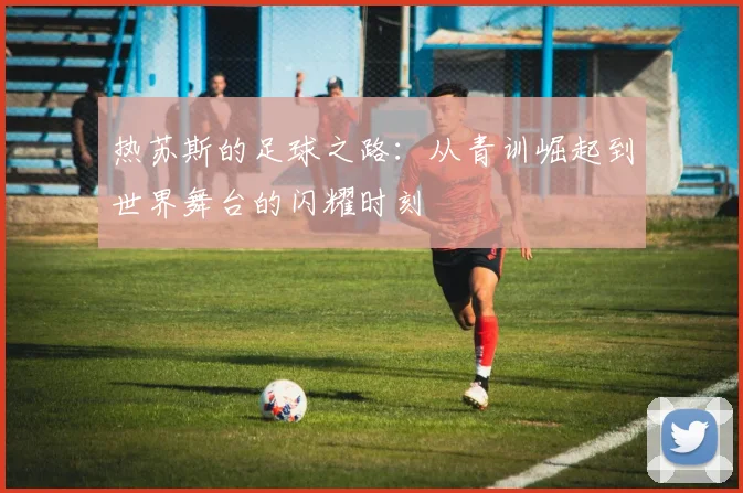 热苏斯的足球之路：从青训崛起到世界舞台的闪耀时刻