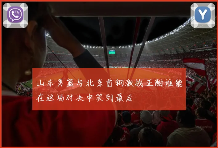 山东男篮与北京首钢激战正酣谁能在这场对决中笑到最后