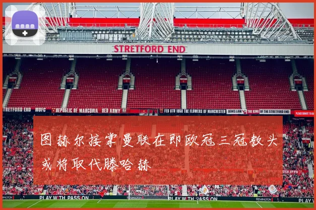 图赫尔接掌曼联在即欧冠三冠教头或将取代滕哈赫