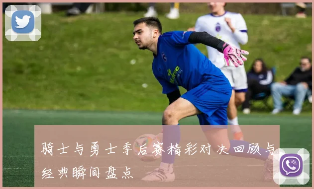 骑士与勇士季后赛精彩对决回顾与经典瞬间盘点