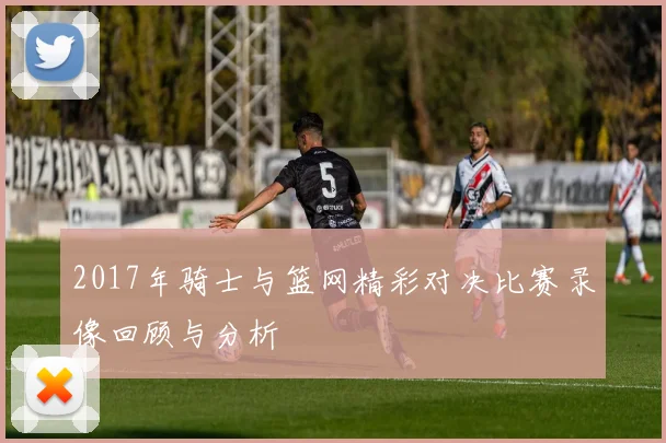 2017年骑士与篮网精彩对决比赛录像回顾与分析