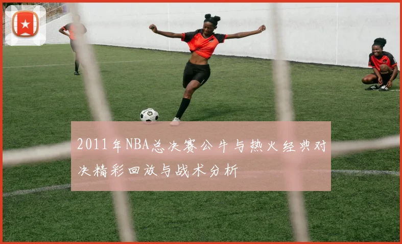2011年NBA总决赛公牛与热火经典对决精彩回放与战术分析