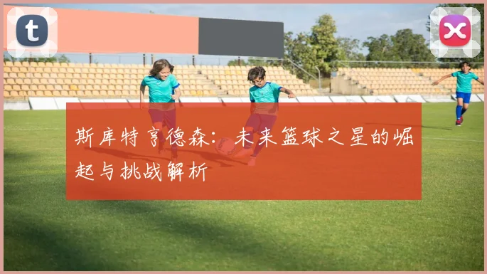 斯库特亨德森：未来篮球之星的崛起与挑战解析