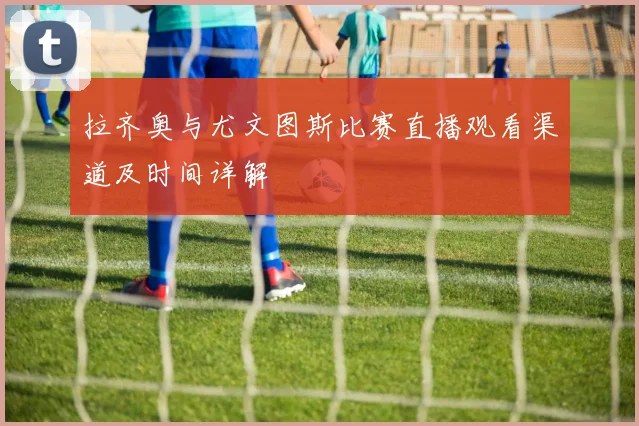 拉齐奥与尤文图斯比赛直播观看渠道及时间详解