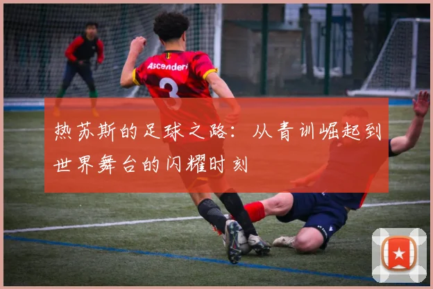 热苏斯的足球之路：从青训崛起到世界舞台的闪耀时刻